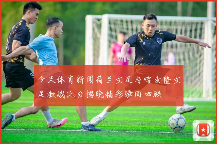 今天体育新闻荷兰女足与喀麦隆女足激战比分揭晓精彩瞬间回顾
