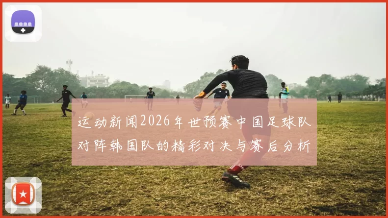运动新闻2026年世预赛中国足球队对阵韩国队的精彩对决与赛后分析