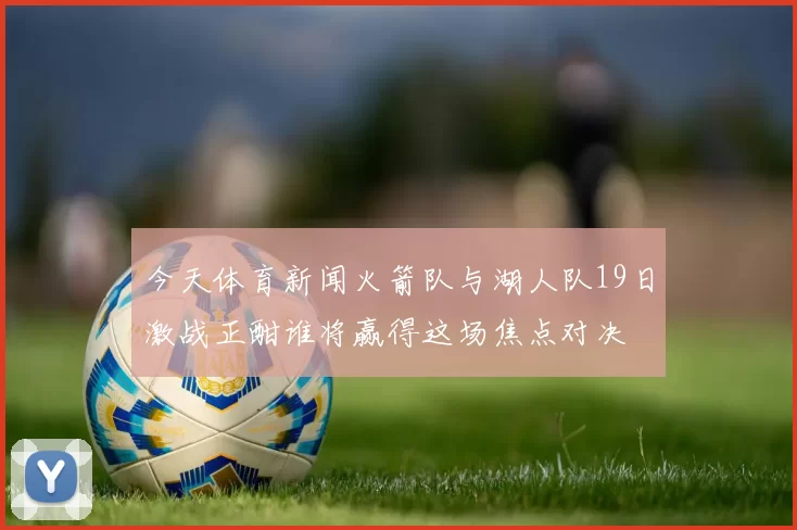 今天体育新闻火箭队与湖人队19日激战正酣谁将赢得这场焦点对决