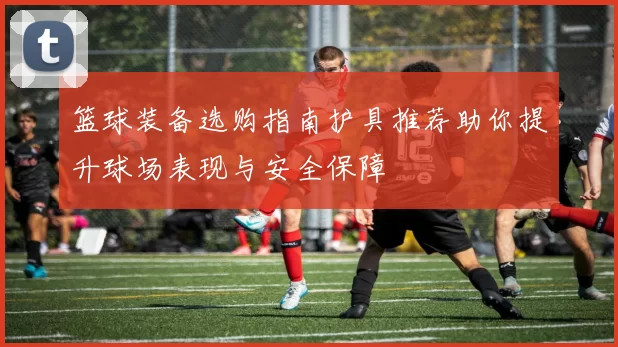 篮球装备选购指南护具推荐助你提升球场表现与安全保障