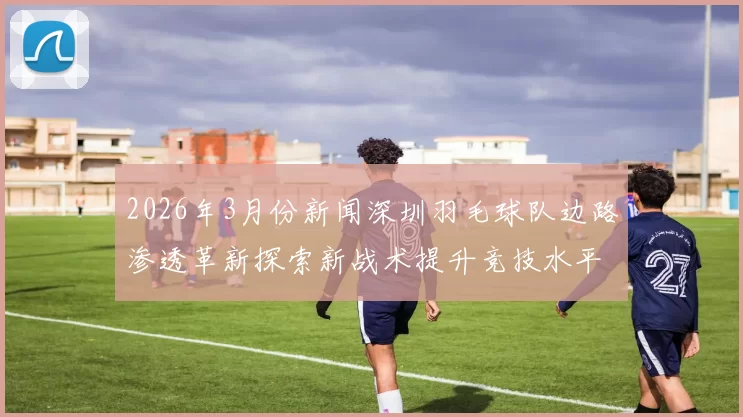 2026年3月份新闻深圳羽毛球队边路渗透革新探索新战术提升竞技水平的深度分析