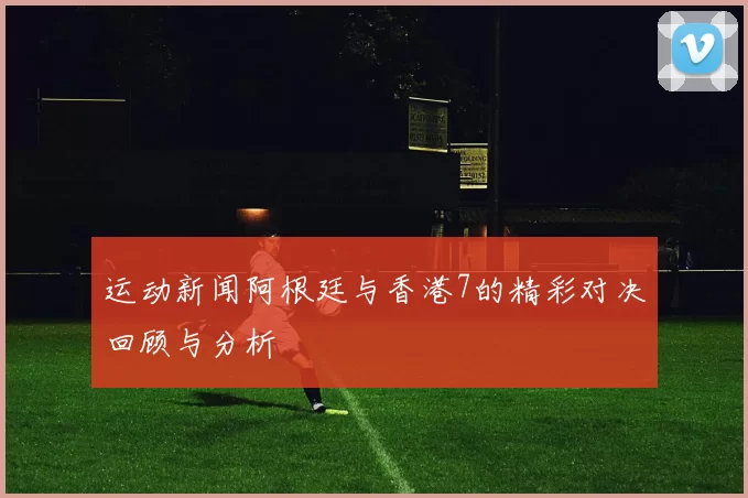 运动新闻阿根廷与香港7的精彩对决回顾与分析
